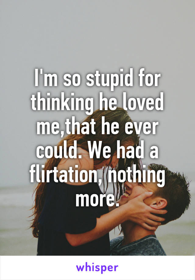 I'm so stupid for thinking he loved me,that he ever could. We had a flirtation, nothing more.