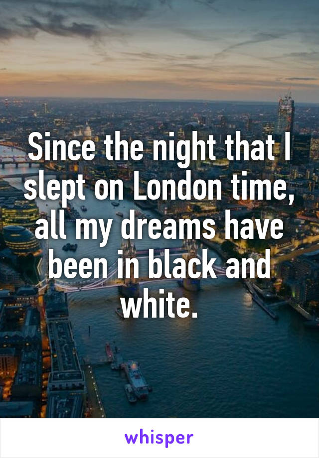 Since the night that I slept on London time, all my dreams have been in black and white.