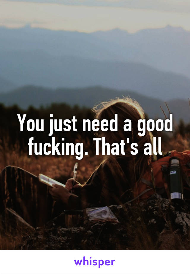 You just need a good fucking. That's all