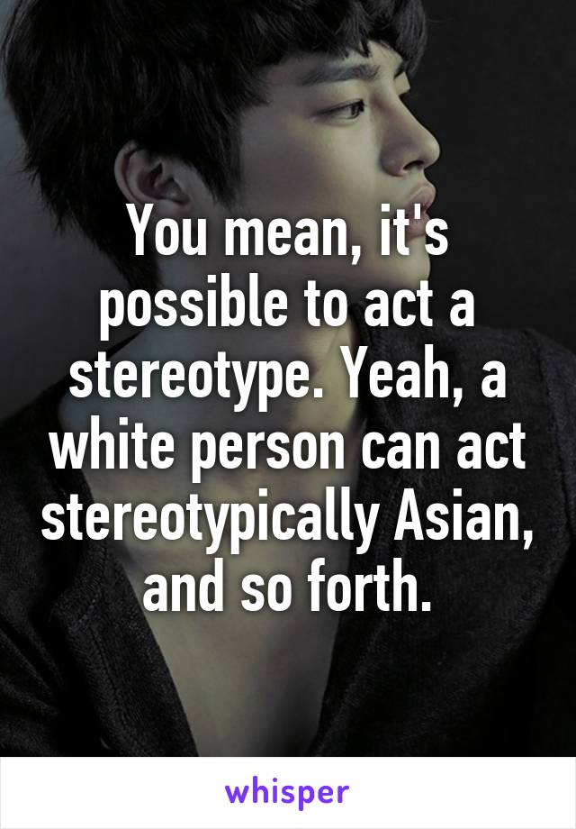 You mean, it's possible to act a stereotype. Yeah, a white person can act stereotypically Asian, and so forth.