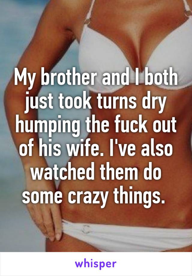 My brother and I both just took turns dry humping the fuck out of his wife. I've also watched them do some crazy things. 