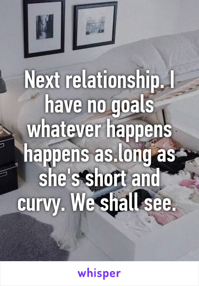 Next relationship. I have no goals whatever happens happens as.long as she's short and curvy. We shall see. 