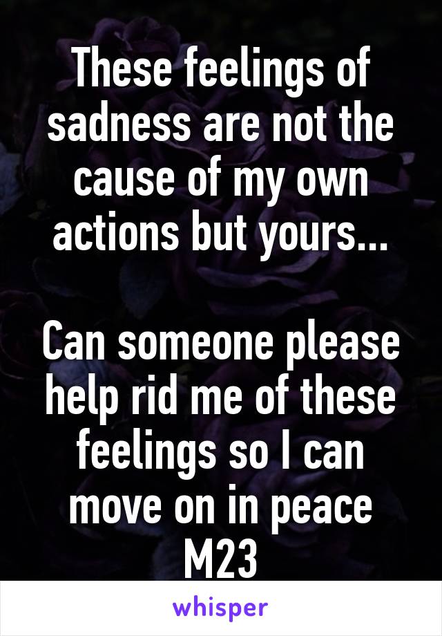 These feelings of sadness are not the cause of my own actions but yours...

Can someone please help rid me of these feelings so I can move on in peace M23