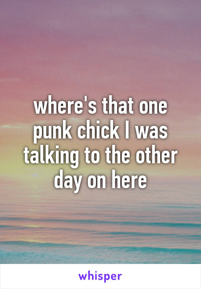 where's that one punk chick I was talking to the other day on here