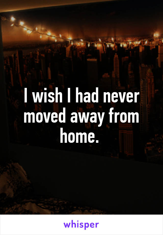 I wish I had never moved away from home. 