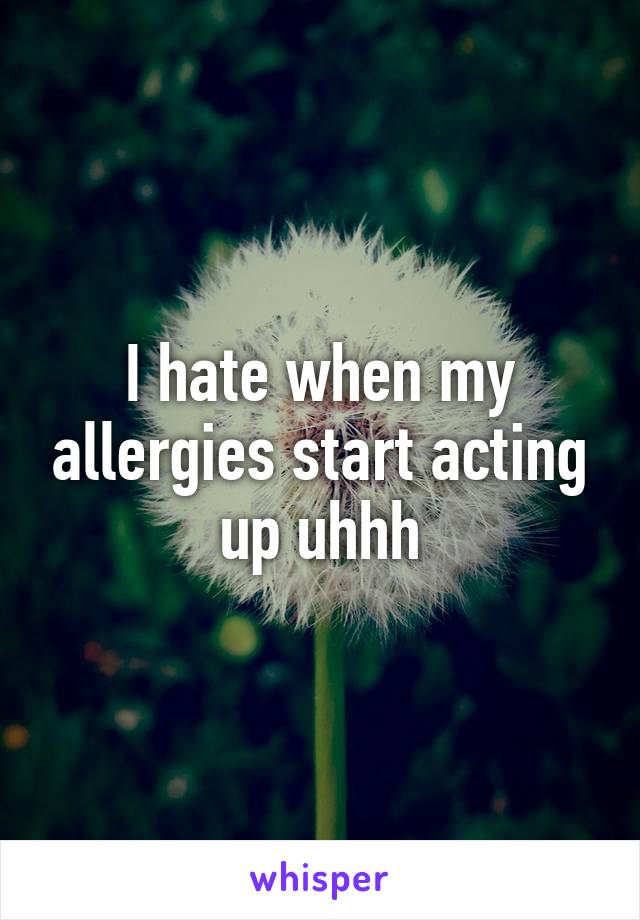 I hate when my allergies start acting up uhhh