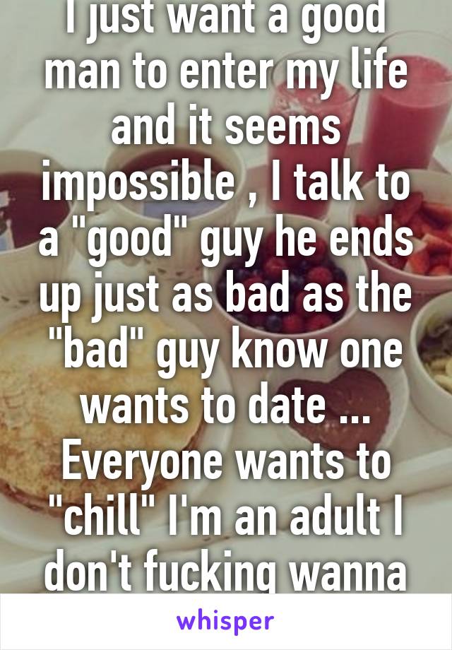 I just want a good man to enter my life and it seems impossible , I talk to a "good" guy he ends up just as bad as the "bad" guy know one wants to date ... Everyone wants to "chill" I'm an adult I don't fucking wanna chill