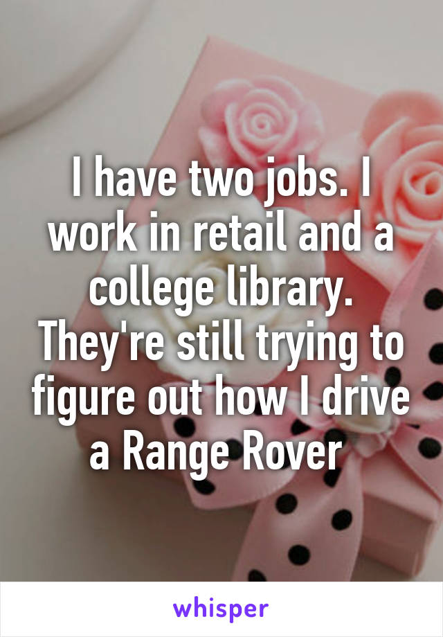I have two jobs. I work in retail and a college library. They're still trying to figure out how I drive a Range Rover 