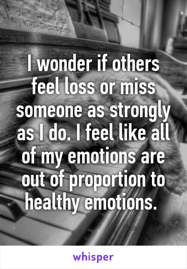 I wonder if others feel loss or miss someone as strongly as I do. I feel like all of my emotions are out of proportion to healthy emotions. 