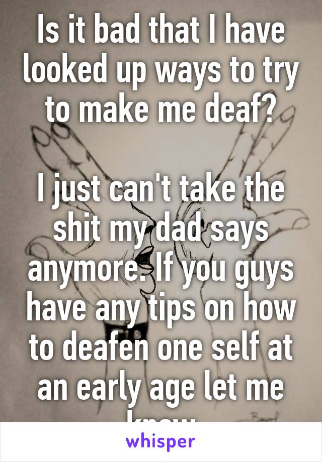 Is it bad that I have looked up ways to try to make me deaf?
 
I just can't take the shit my dad says anymore. If you guys have any tips on how to deafen one self at an early age let me know