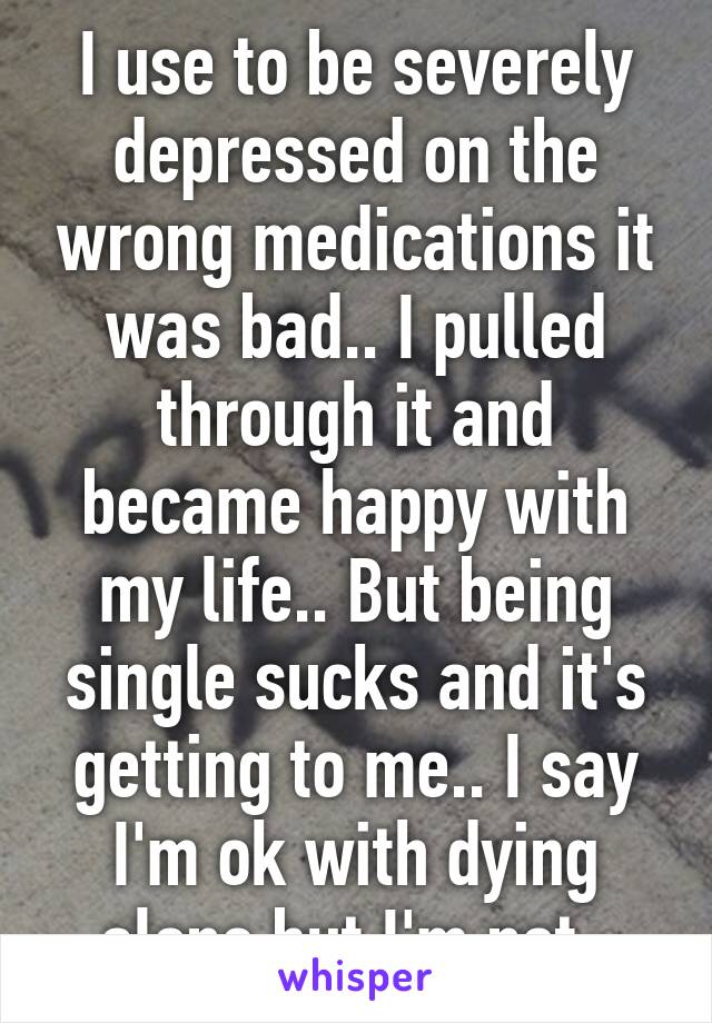 I use to be severely depressed on the wrong medications it was bad.. I pulled through it and became happy with my life.. But being single sucks and it's getting to me.. I say I'm ok with dying alone but I'm not..