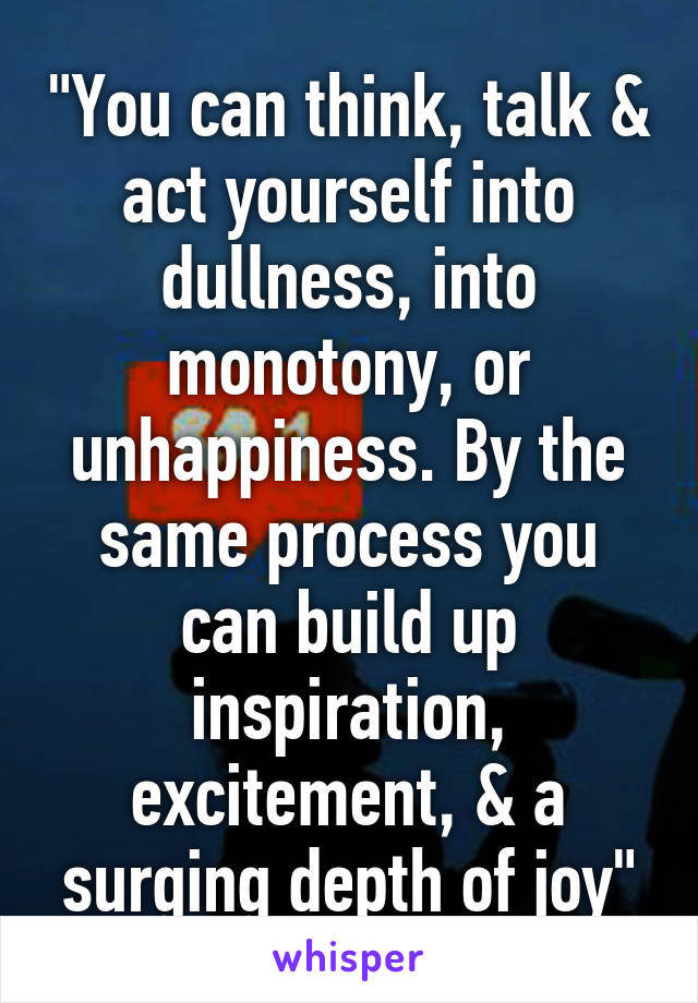 "You can think, talk & act yourself into dullness, into monotony, or unhappiness. By the same process you can build up inspiration, excitement, & a surging depth of joy"