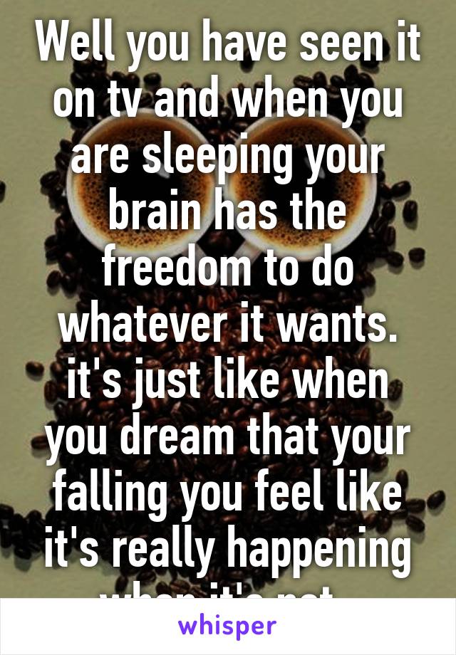 Well you have seen it on tv and when you are sleeping your brain has the freedom to do whatever it wants. it's just like when you dream that your falling you feel like it's really happening when it's not. 