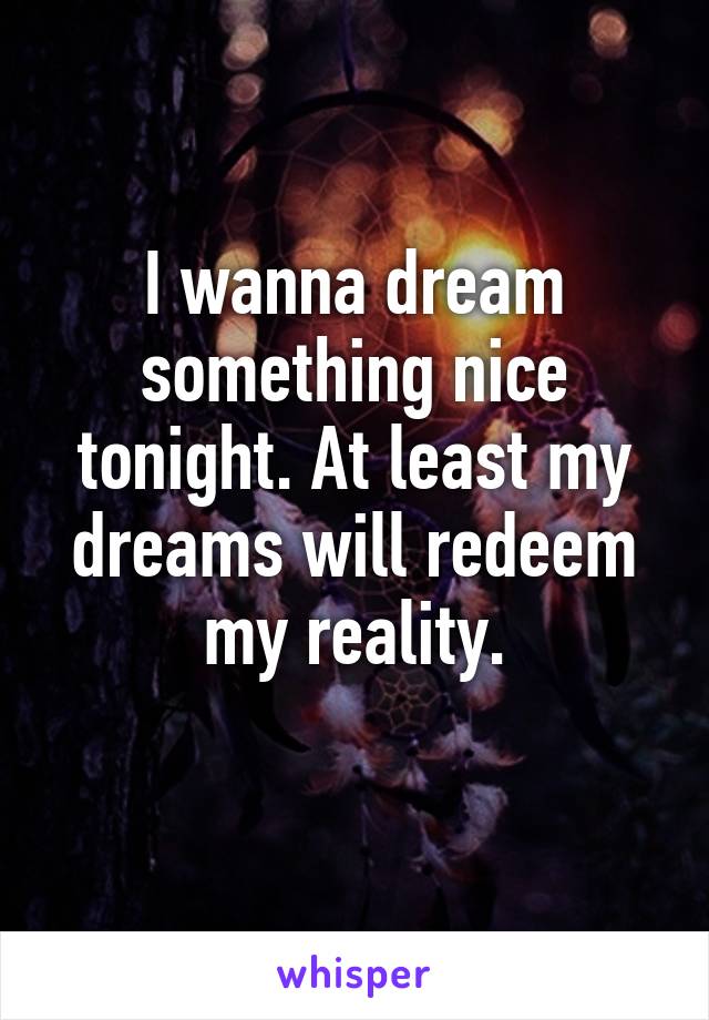 I wanna dream something nice tonight. At least my dreams will redeem my reality.
