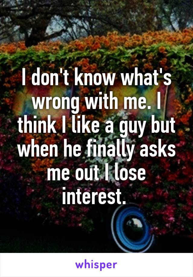 I don't know what's wrong with me. I think I like a guy but when he finally asks me out I lose interest. 