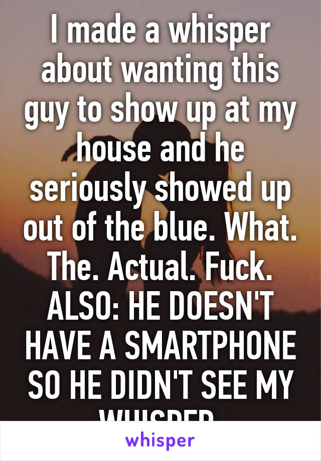 I made a whisper about wanting this guy to show up at my house and he seriously showed up out of the blue. What. The. Actual. Fuck. ALSO: HE DOESN'T HAVE A SMARTPHONE SO HE DIDN'T SEE MY WHISPER.
