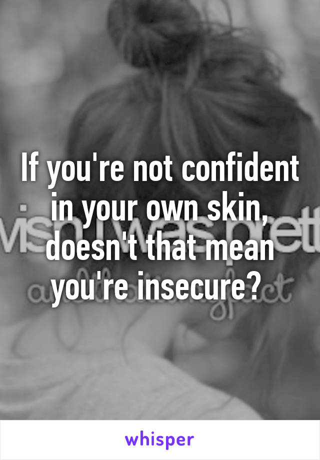 If you're not confident in your own skin, doesn't that mean you're insecure? 