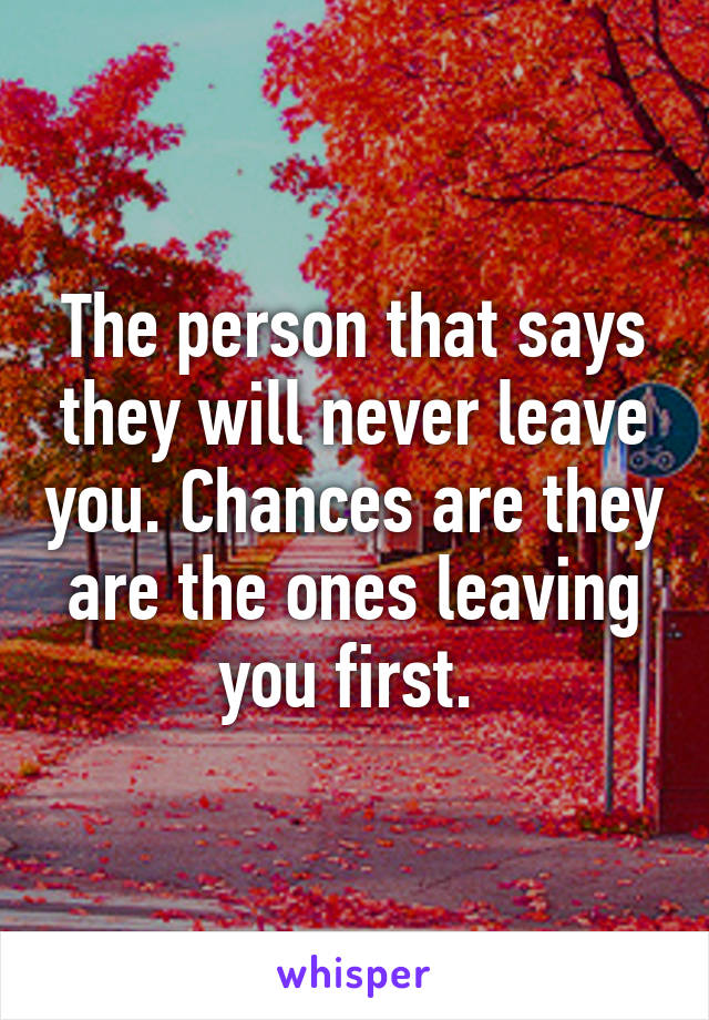 The person that says they will never leave you. Chances are they are the ones leaving you first. 
