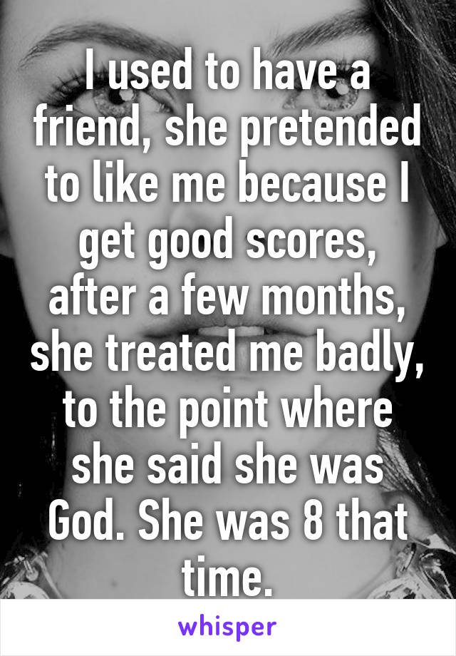 I used to have a friend, she pretended to like me because I get good scores, after a few months, she treated me badly, to the point where she said she was God. She was 8 that time.