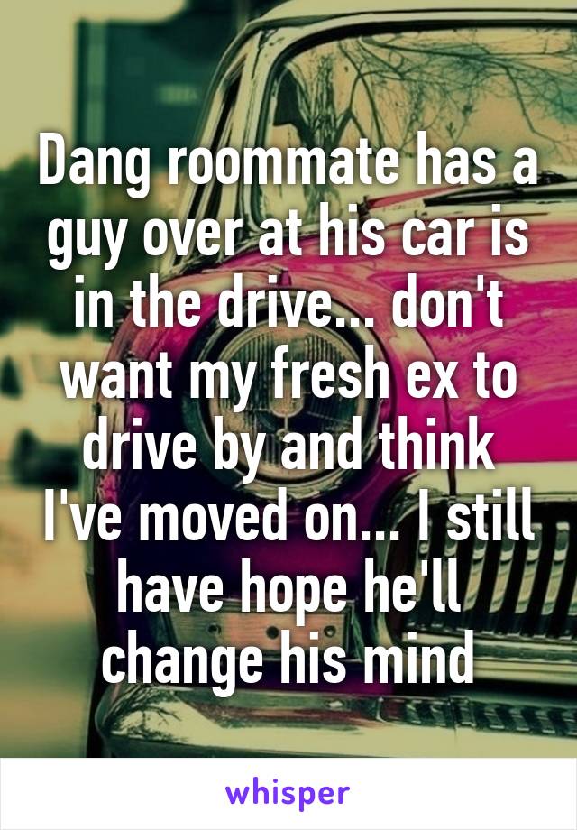 Dang roommate has a guy over at his car is in the drive... don't want my fresh ex to drive by and think I've moved on... I still have hope he'll change his mind