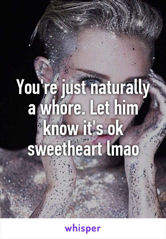 You're just naturally a whore. Let him know it's ok sweetheart lmao