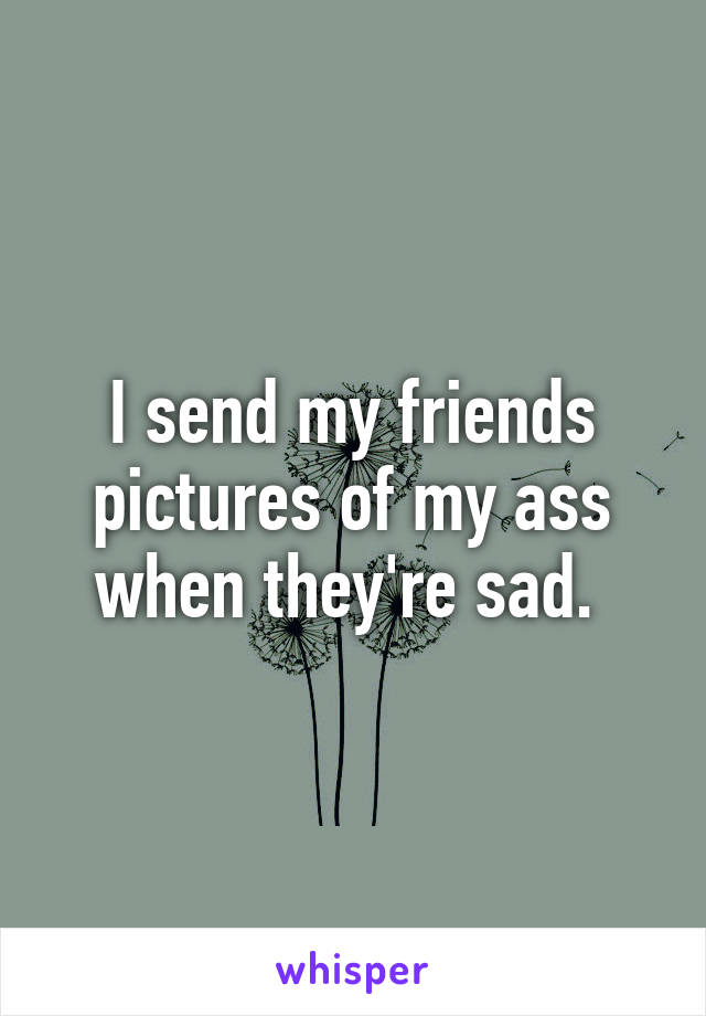I send my friends pictures of my ass when they're sad. 