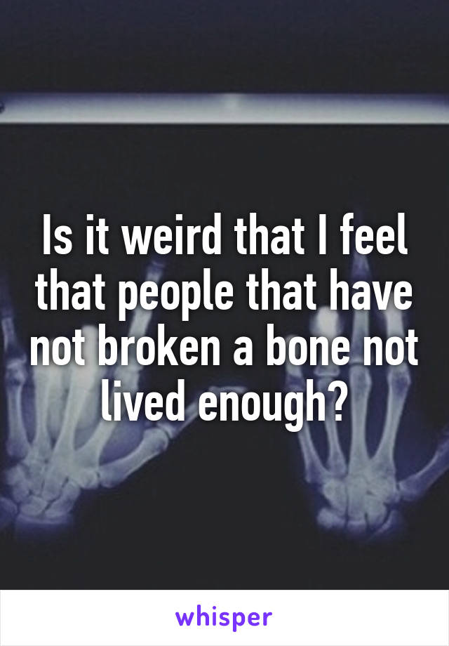 Is it weird that I feel that people that have not broken a bone not lived enough?
