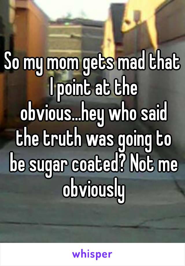 So my mom gets mad that I point at the obvious...hey who said the truth was going to be sugar coated? Not me obviously