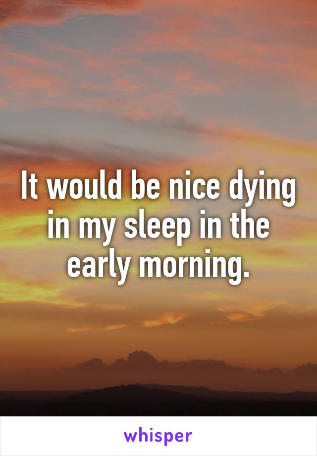 It would be nice dying in my sleep in the early morning.