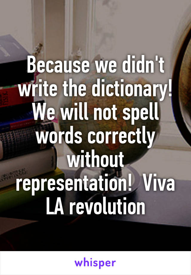Because we didn't write the dictionary! We will not spell words correctly without representation!  Viva LA revolution