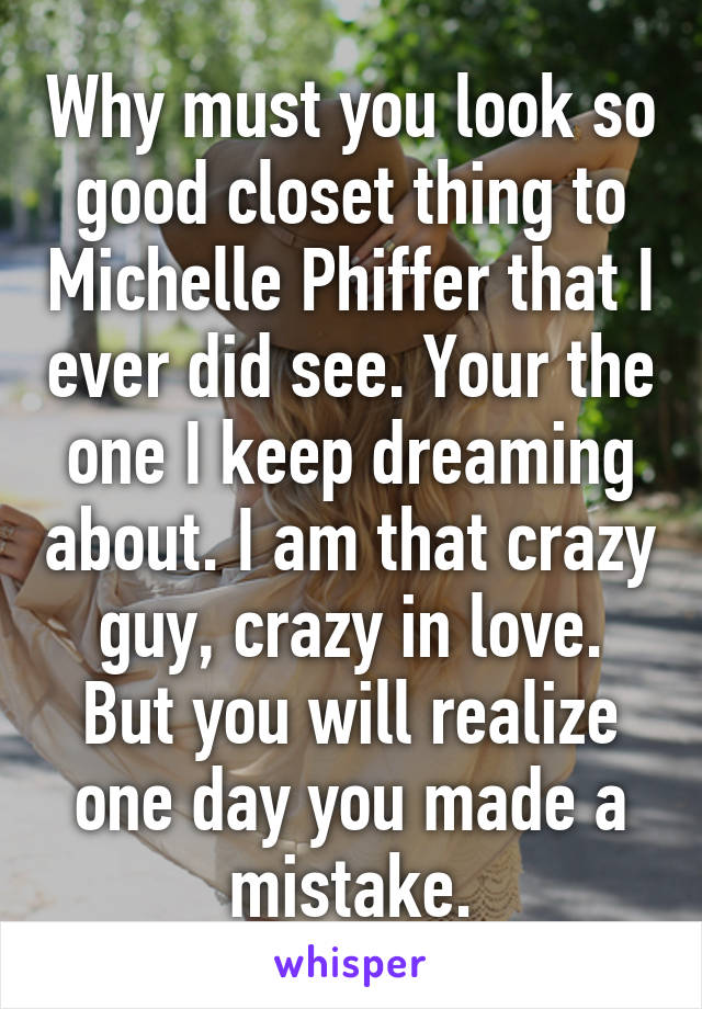 Why must you look so good closet thing to Michelle Phiffer that I ever did see. Your the one I keep dreaming about. I am that crazy guy, crazy in love. But you will realize one day you made a mistake.