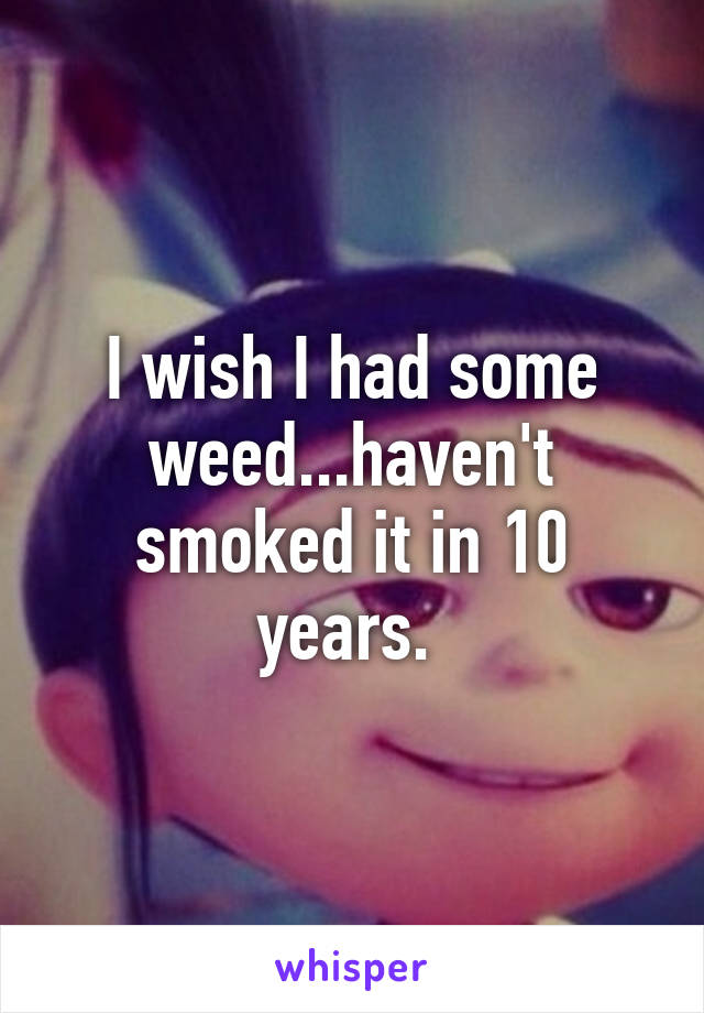 I wish I had some weed...haven't smoked it in 10 years. 