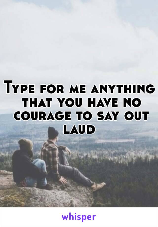 Type for me anything that you have no courage to say out laud 
