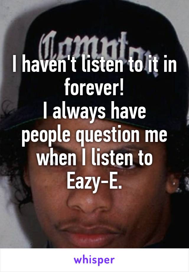 I haven't listen to it in forever!
I always have people question me when I listen to Eazy-E.
