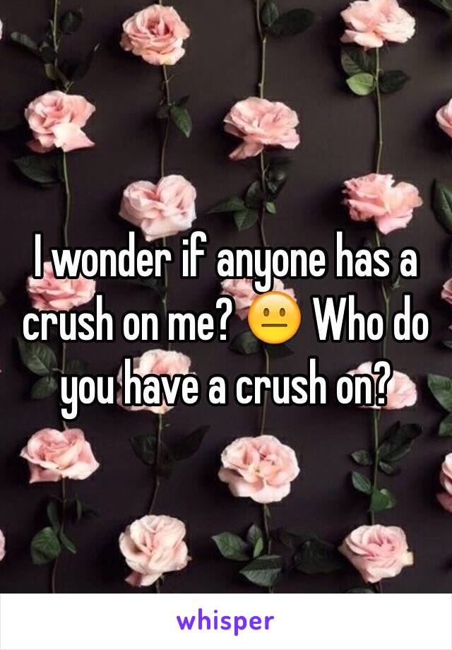 I wonder if anyone has a crush on me? 😐 Who do you have a crush on?