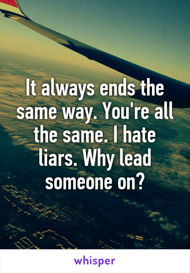 It always ends the same way. You're all the same. I hate liars. Why lead someone on?