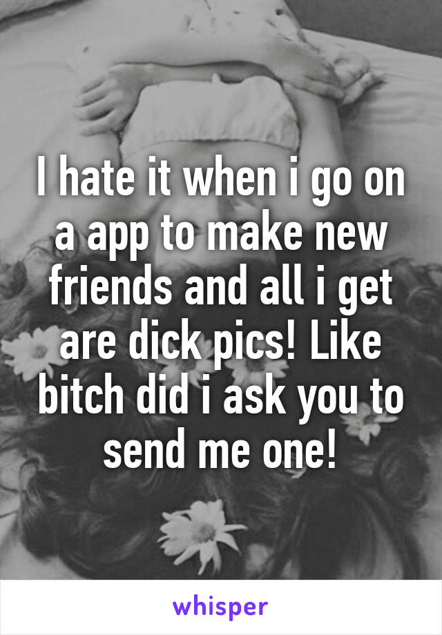 I hate it when i go on a app to make new friends and all i get are dick pics! Like bitch did i ask you to send me one!