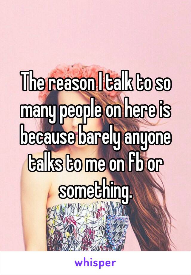 The reason I talk to so many people on here is because barely anyone talks to me on fb or something.