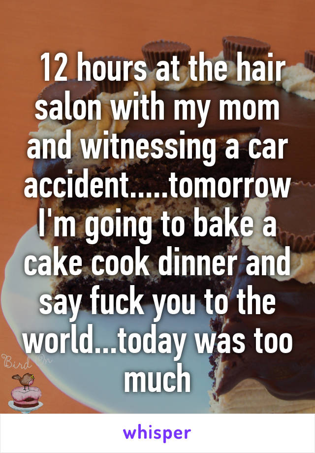  12 hours at the hair salon with my mom and witnessing a car accident.....tomorrow I'm going to bake a cake cook dinner and say fuck you to the world...today was too much
