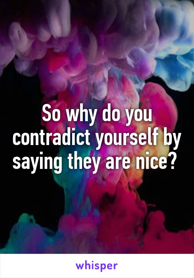 So why do you contradict yourself by saying they are nice? 