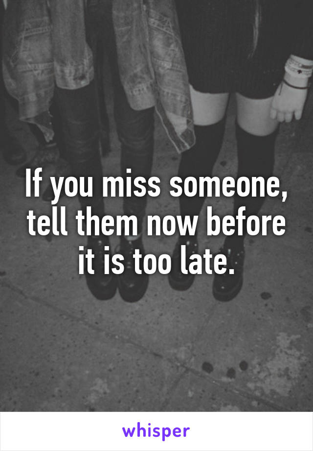 If you miss someone, tell them now before it is too late.