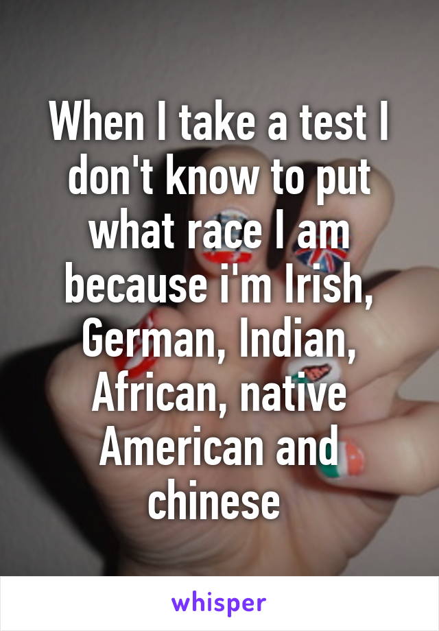 When I take a test I don't know to put what race I am because i'm Irish, German, Indian, African, native American and chinese 