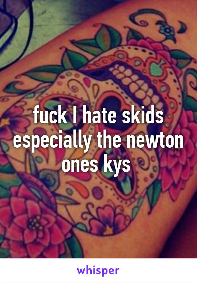 fuck I hate skids especially the newton ones kys 