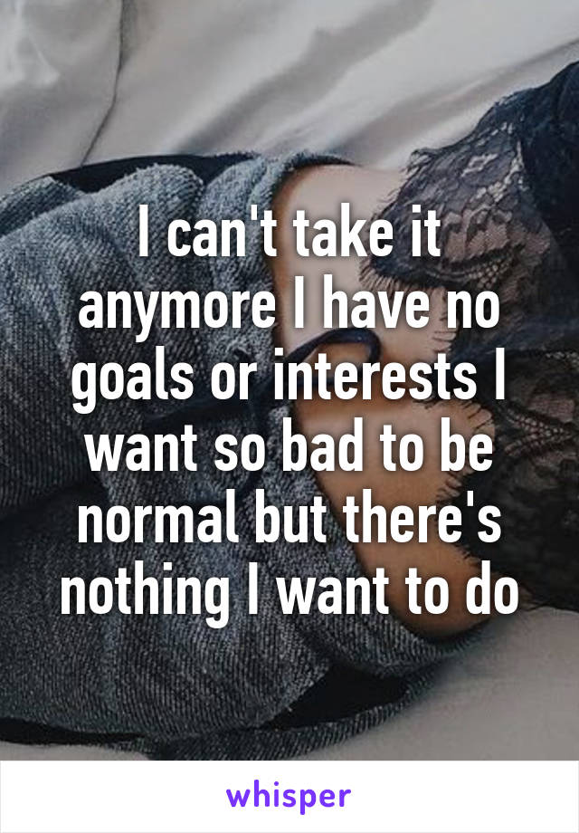 I can't take it anymore I have no goals or interests I want so bad to be normal but there's nothing I want to do