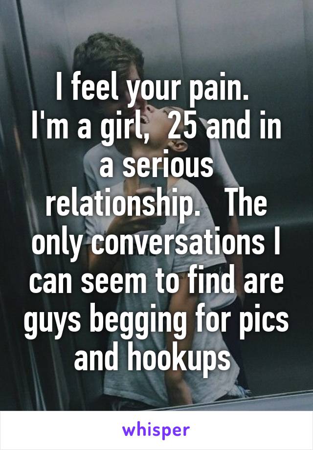 I feel your pain. 
I'm a girl,  25 and in a serious relationship.   The only conversations I can seem to find are guys begging for pics and hookups 