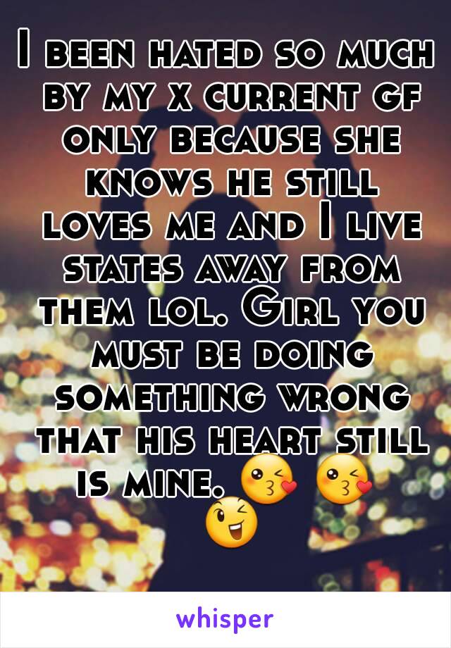 I been hated so much by my x current gf only because she knows he still loves me and I live states away from them lol. Girl you must be doing something wrong that his heart still is mine. 😘 😘  😉 