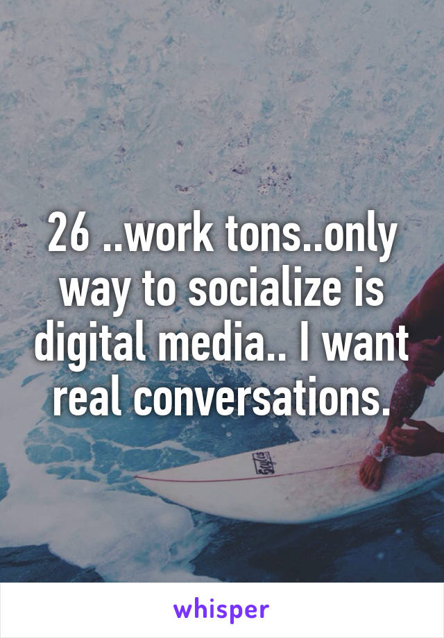 26 ..work tons..only way to socialize is digital media.. I want real conversations.