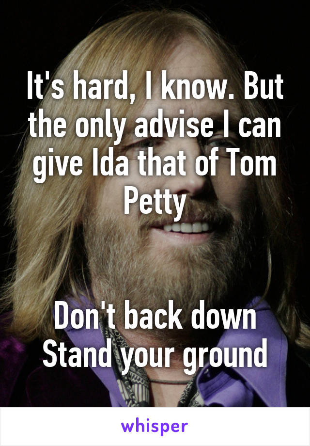 It's hard, I know. But the only advise I can give Ida that of Tom Petty


Don't back down
Stand your ground