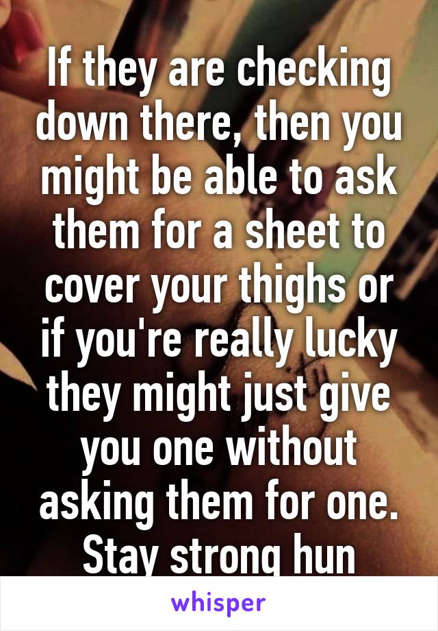 If they are checking down there, then you might be able to ask them for a sheet to cover your thighs or if you're really lucky they might just give you one without asking them for one. Stay strong hun