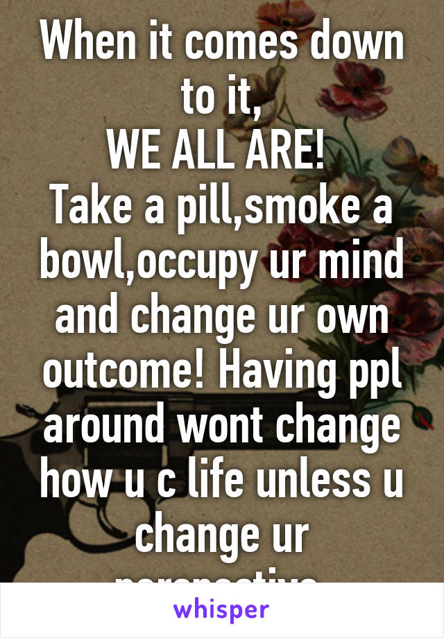 When it comes down to it,
WE ALL ARE! 
Take a pill,smoke a bowl,occupy ur mind and change ur own outcome! Having ppl around wont change how u c life unless u change ur perspective.